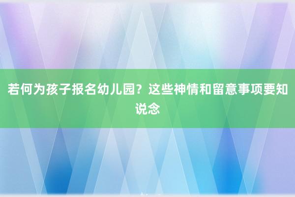 若何为孩子报名幼儿园？这些神情和留意事项要知说念