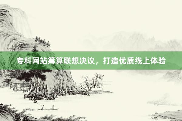 专科网站筹算联想决议，打造优质线上体验