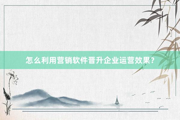 怎么利用营销软件晋升企业运营效果？