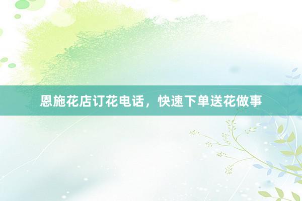 恩施花店订花电话，快速下单送花做事